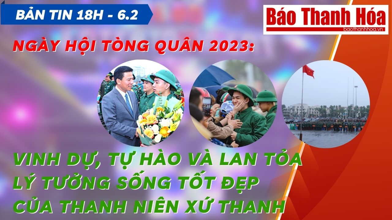 Bản tin 18h ngày 6-2: Ngày hội tòng quân 2023: Vinh dự, tự hào và lan tỏa lý tưởng sống tốt đẹp của thanh niên xứ Thanh